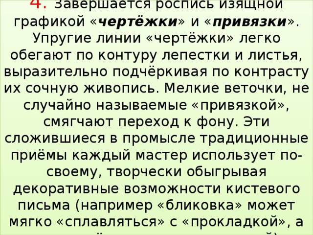 4. Завершается роспись изящной графикой « чертёжки » и « привязки ». Упругие линии «чертёжки» легко обегают по контуру лепестки и листья, выразительно подчёркивая по контрасту их сочную живопись. Мелкие веточки, не случайно называемые «привязкой», смягчают переход к фону. Эти сложившиеся в промысле традиционные приёмы каждый мастер использует по-своему, творчески обыгрывая декоративные возможности кистевого письма (например «бликовка» может мягко «сплавляться» с «прокладкой», а может чётко выделяться на ней)