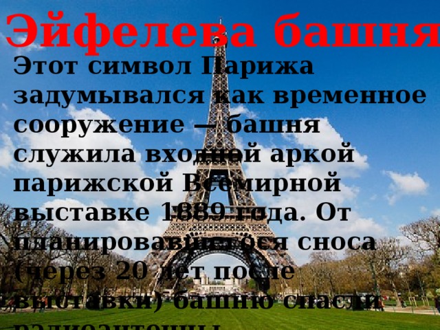 Эйфелева башня Этот символ Парижа задумывался как временное сооружение — башня служила входной аркой парижской Всемирной выставке 1889 года. От планировавшегося сноса (через 20 лет после выставки) башню спасли радиоантенны, установленные на самом верху, — это была эпоха внедрения радио