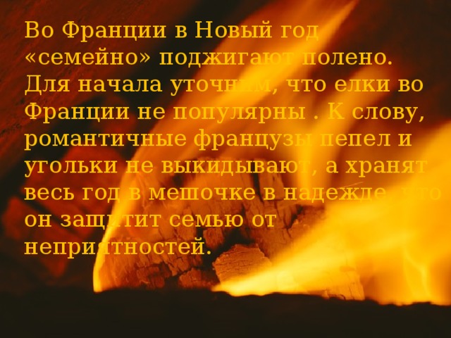 Во Франции в Новый год «семейно» поджигают полено. Для начала уточним, что елки во Франции не популярны . К слову, романтичные французы пепел и угольки не выкидывают, а хранят весь год в мешочке в надежде, что он защитит семью от неприятностей.