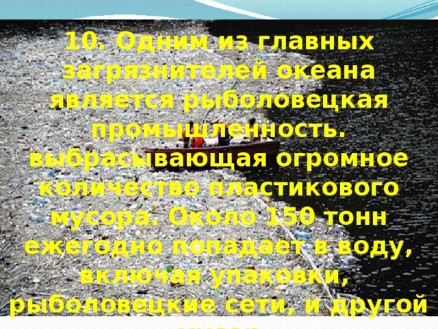 10. Одним из главных загрязнителей океана является рыболовецкая промышленность. выбрасывающая огромное количество пластикового мусора. Около 150 тонн ежегодно попадает в воду, включая упаковки,  рыболовецкие сети, и другой мусор