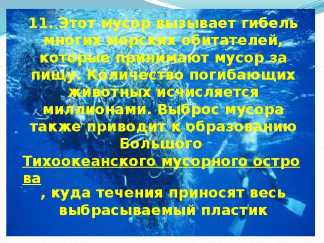 11. Этот мусор вызывает гибель многих морских обитателей, которые принимают мусор за пищу. Количество погибающих животных исчисляется миллионами. Выброс мусора также приводит к образованию Большого Тихоокеанского мусорного острова , куда течения приносят весь выбрасываемый пластик