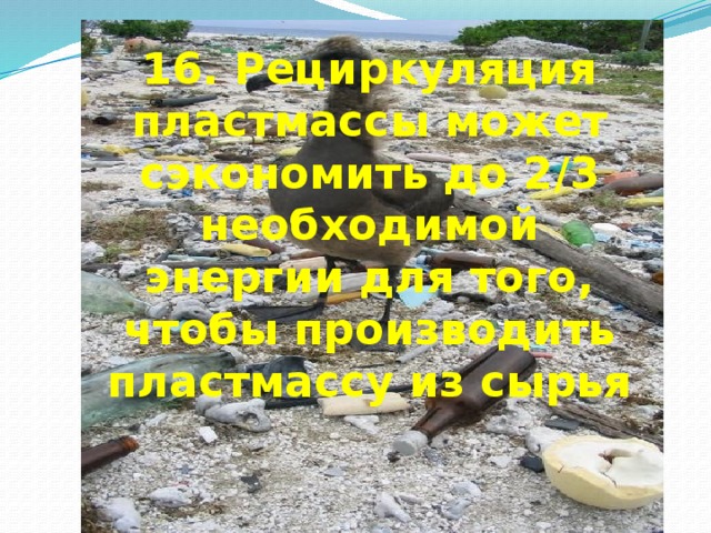 16. Рециркуляция пластмассы может сэкономить до 2/3 необходимой энергии для того, чтобы производить пластмассу из сырья