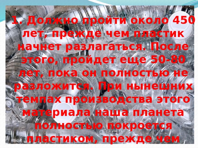 1. Должно пройти около 450 лет, прежде чем пластик начнет разлагаться. После этого, пройдет еще 50-80 лет, пока он полностью не разложится. При нынешних темпах производства этого материала наша планета полностью покроется пластиком, прежде чем начнется процесс его разложения