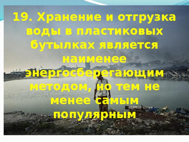 19. Хранение и отгрузка воды в пластиковых бутылках является наименее энергосберегающим методом, но тем не менее самым популярным