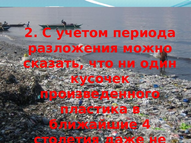 2. С учетом периода разложения можно сказать, что ни один кусочек произведенного пластика в ближайшие 4 столетия даже не начнет разлагаться