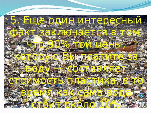 5. Еще один интересный факт заключается в том, что 90% той цены, которую Вы платите за воду — составляет стоимость пластика, в то время как сама вода стоит около 10%