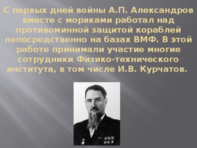 С первых дней войны А.П. Александров вместе с моряками работал над противоминной защитой кораблей непосредственно на базах ВМФ. В этой работе принимали участие многие сотрудники Физико-технического института, в том числе И.В. Курчатов.