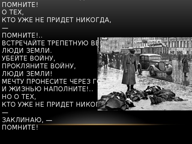 Помните!  Через века, через года, —  помните!  О тех,  кто уже не придет никогда, —  помните!..  Встречайте трепетную весну,  люди Земли.  Убейте войну,  прокляните войну,  люди Земли!  Мечту пронесите через года  и жизнью наполните!..  Но о тех,  кто уже не придет никогда, —  заклинаю, —  помните!