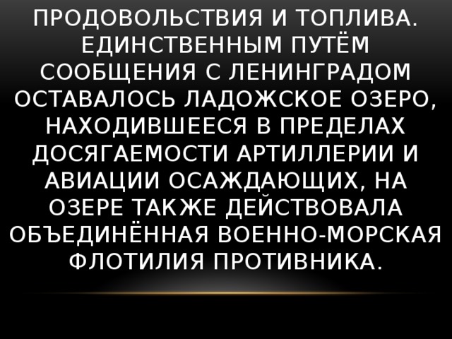 К началу блокады в городе не имелось достаточных по объёму запасов продовольствия и топлива. Единственным путём сообщения с Ленинградом оставалось Ладожское озеро, находившееся в пределах досягаемости артиллерии и авиации осаждающих, на озере также действовала объединённая военно-морская флотилия противника.