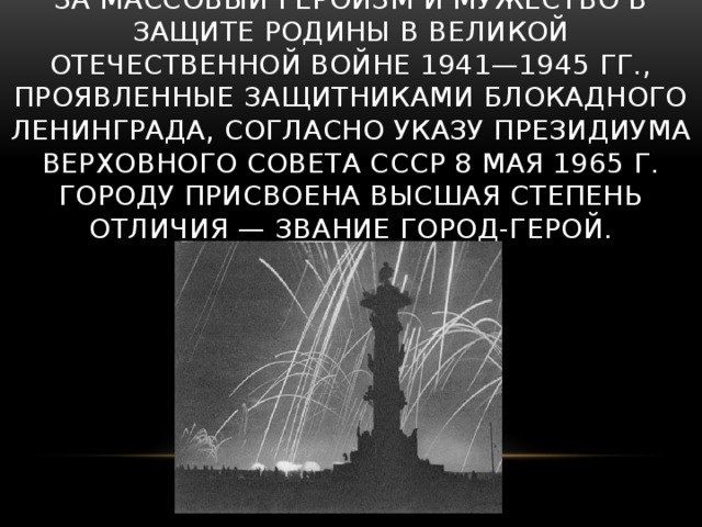 За массовый героизм и мужество в защите Родины в Великой Отечественной войне 1941—1945 гг., проявленные защитниками блокадного Ленинграда, согласно Указу Президиума Верховного Совета СССР 8 мая 1965 г. городу присвоена высшая степень отличия — звание Город-герой.