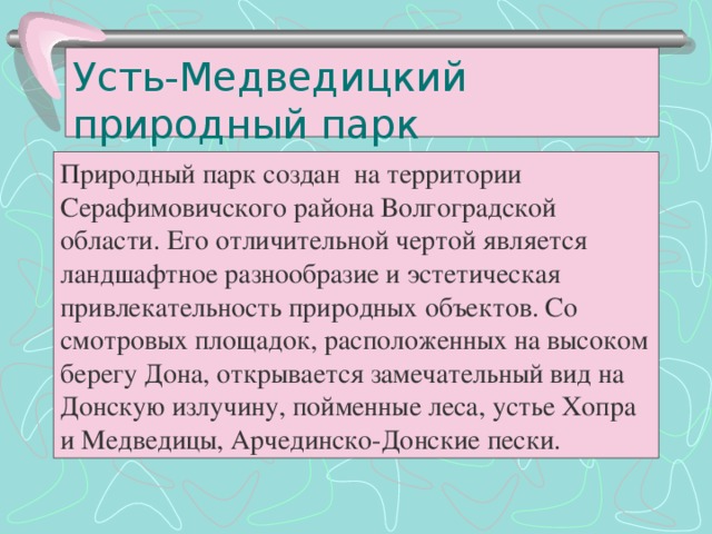 Усть-Медведицкий природный парк Природный парк создан на территории Серафимовичского района Волгоградской области. Его отличительной чертой является ландшафтное разнообразие и эстетическая привлекательность природных объектов. Со смотровых площадок, расположенных на высоком берегу Дона, открывается замечательный вид на Донскую излучину, пойменные леса, устье Хопра и Медведицы, Арчединско-Донские пески.