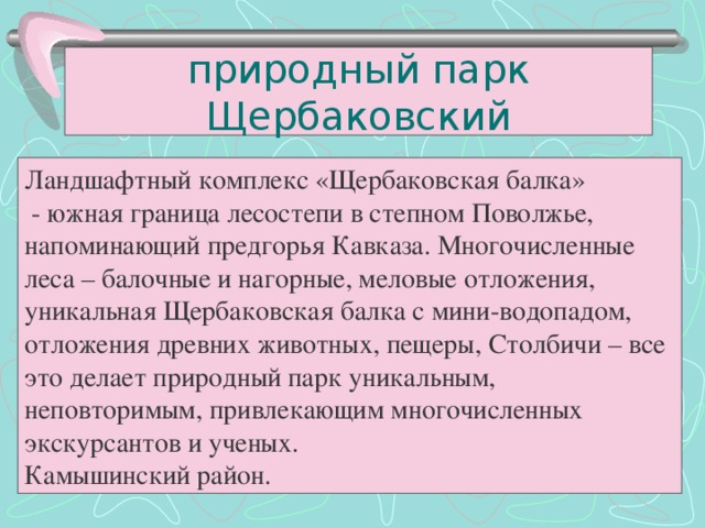 природный парк Щербаковский Ландшафтный комплекс «Щербаковская балка»  - южная граница лесостепи в степном Поволжье, напоминающий предгорья Кавказа. Многочисленные леса – балочные и нагорные, меловые отложения, уникальная Щербаковская балка с мини-водопадом, отложения древних животных, пещеры, Столбичи – все это делает природный парк уникальным, неповторимым, привлекающим многочисленных экскурсантов и ученых. Камышинский район.