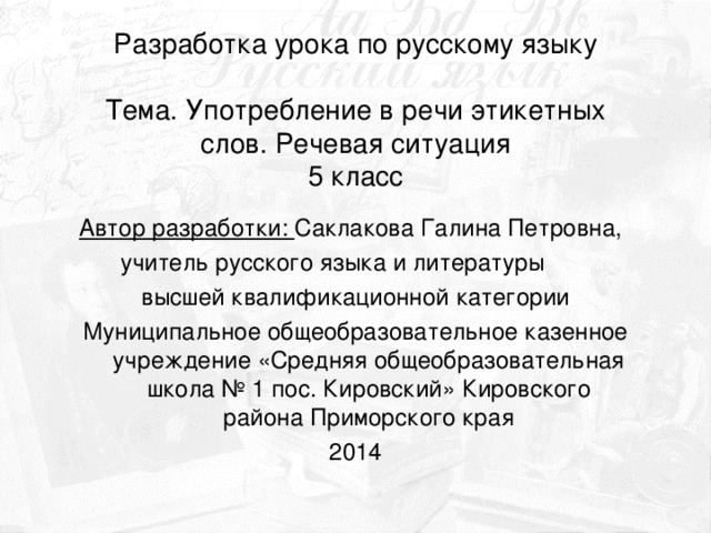 Разработка урока по русскому языку    Тема. Употребление в речи этикетных слов. Речевая ситуация  5 класс Автор разработки: Саклакова Галина Петровна, учитель русского языка и литературы высшей квалификационной категории Муниципальное общеобразовательное казенное учреждение «Средняя общеобразовательная школа № 1 пос. Кировский» Кировского района Приморского края 2014