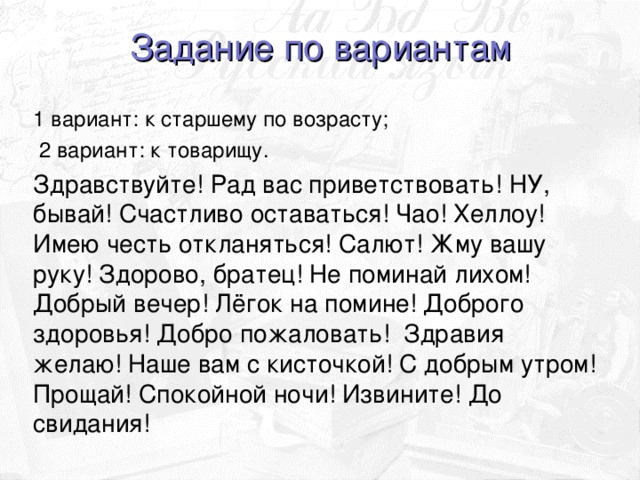 Задание по вариантам 1 вариант: к старшему по возрасту;  2 вариант: к товарищу. Здравствуйте! Рад вас приветствовать! НУ, бывай! Счастливо оставаться! Чао! Хеллоу! Имею честь откланяться! Салют! Жму вашу руку! Здорово, братец! Не поминай лихом! Добрый вечер! Лёгок на помине! Доброго здоровья! Добро пожаловать! Здравия желаю! Наше вам с кисточкой! С добрым утром! Прощай! Спокойной ночи! Извините! До свидания!