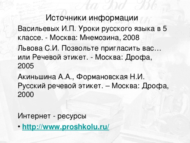 Источники информации Васильевых И.П. Уроки русского языка в 5 классе. - Москва: Мнемозина, 2008 Львова С.И. Позвольте пригласить вас… или Речевой этикет. - Москва: Дрофа, 2005 Акиньшина А.А., Формановская Н.И. Русский речевой этикет. – Москва: Дрофа, 2000 Интернет - ресурсы  http :// www.proshkolu.ru /