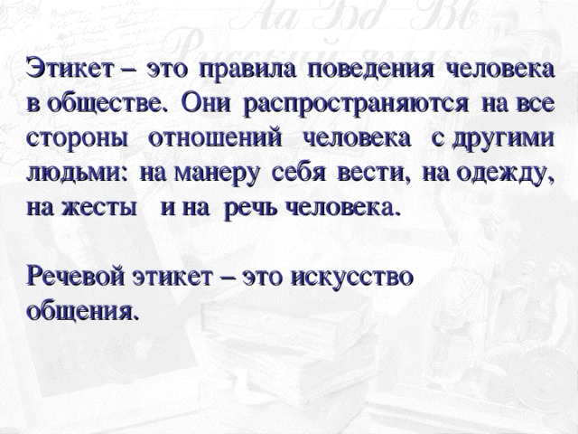 Этикет – это правила поведения человека в обществе. Они распространяются на все стороны отношений человека с другими людьми: на манеру себя вести, на одежду, на жесты  и на  речь человека.  Речевой этикет – это искусство общения.