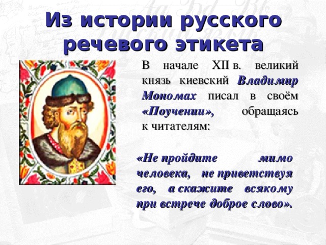 Из истории русского речевого этикета В начале XII в. великий князь киевский Владимир Мономах писал в своём «Поучении», обращаясь к читателям: «Не пройдите мимо человека, не приветствуя его, а скажите всякому при встрече доброе слово».