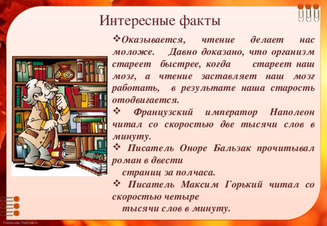 Интересные  факты Оказывается, чтение делает нас моложе.    Давно доказано, что организм стареет быстрее, когда стареет наш мозг, а чтение заставляет наш мозг работать, в результате наша старость отодвигается.  Французский император Наполеон читал со скоростью две тысячи слов в минуту.  Писатель Оноре Бальзак прочитывал роман в двести  страниц за полчаса.  Писатель Максим Горький читал со скоростью четыре  тысячи слов в минуту.