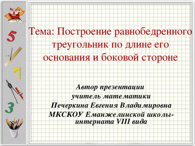 Тема: Построение равнобедренного треугольник по длине его основания и боковой стороне Автор презентации учитель математики Печеркина Евгения Владимировна МКСКОУ Еманжелинской школы-интерната VIII вида