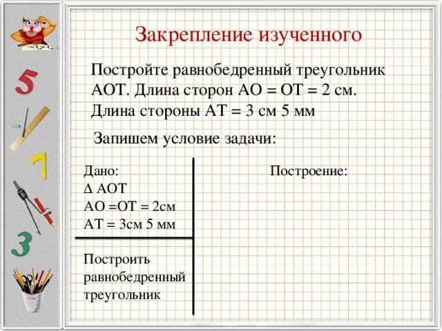 Закрепление изученного Постройте равнобедренный треугольник АОТ. Длина сторон АО = ОТ = 2 см. Длина стороны АТ = 3 см 5 мм   Запишем условие задачи: Дано: Построение: ∆ АОТ АО =ОТ = 2см АТ = 3см 5 мм Построить равнобедренный треугольник