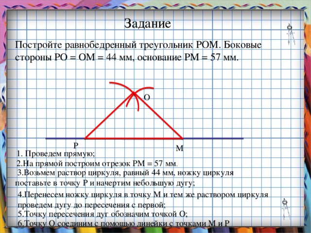 Заголовок слайда Задание Постройте равнобедренный треугольник РОМ. Боковые стороны РО = ОМ = 44 мм, основание РМ = 57 мм. О Р М 1. Проведем прямую; 2.На прямой построим отрезок РМ = 57 мм .  3.Возьмем раствор циркуля, равный 44 мм, ножку циркуля поставьте в точку Р и начертим небольшую дугу; 4.Перенесем ножку циркуля в точку М и тем же раствором циркуля проведем дугу до пересечения с первой; 5.Точку пересечения дуг обозначим точкой О; 6.Точку О соединим с помощью линейки с точками М и Р