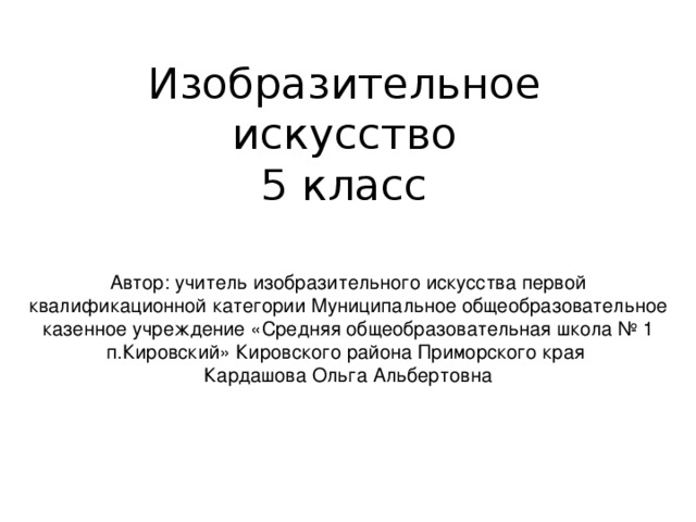 Изобразительное искусство  5 класс Автор: учитель изобразительного искусства первой квалификационной категории Муниципальное общеобразовательное казенное учреждение «Средняя общеобразовательная школа № 1 п.Кировский» Кировского района Приморского края Кардашова Ольга Альбертовна