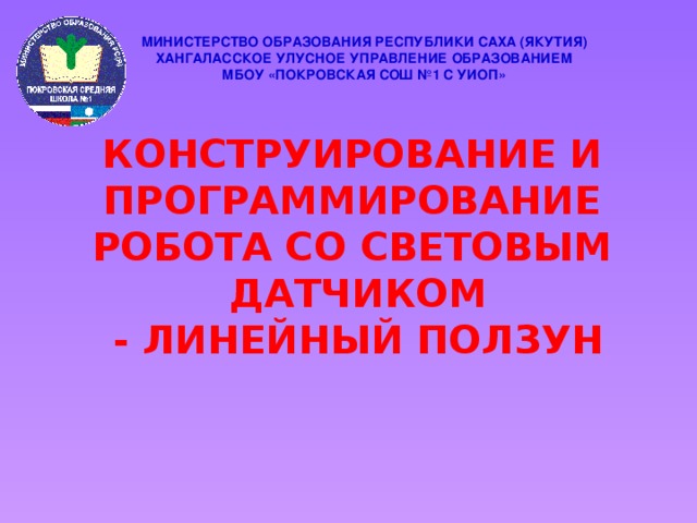 МИНИСТЕРСТВО ОБРАЗОВАНИЯ РЕСПУБЛИКИ САХА (ЯКУТИЯ) ХАНГАЛАССКОЕ УЛУСНОЕ УПРАВЛЕНИЕ ОБРАЗОВАНИЕМ МБОУ «ПОКРОВСКАЯ СОШ №1 С УИОП» Конструирование и программирование робота со световым Датчиком - Линейный ползун