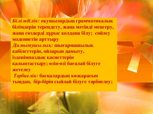 Білімділік: оқушылардың грамматикалық білімдерін тереңдету, жаңа мәтінді меңгеру, жаңа сөздерді дұрыс қолдана білу;  сөйлеу мәдениетін арттыру  Дамытушылық: шығармашылық қабілеттерін, ойларын дамыту, ізденімпаздық қасиеттерін қалыптастыру; өзін-өзі бағалай білуге жетелеу   Тәрбиелік: басқалардың көзқарасын тыңдап, бір-бірін сыйлай білуге тәрбиелеу;