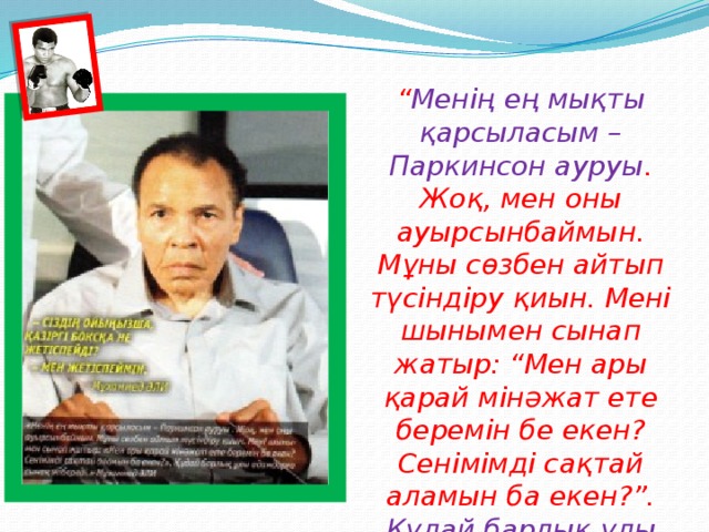 “ Менің ең мықты қарсыласым – Паркинсон ауруы . Жоқ, мен оны ауырсынбаймын. Мұны сөзбен айтып түсіндіру қиын. Мені шынымен сынап жатыр: “Мен ары қарай мінәжат ете беремін бе екен? Сенімімді сақтай аламын ба екен?”. Құдай барлық ұлы адамдарға сынақ жібереді”. (Мұхаммед Әли.)