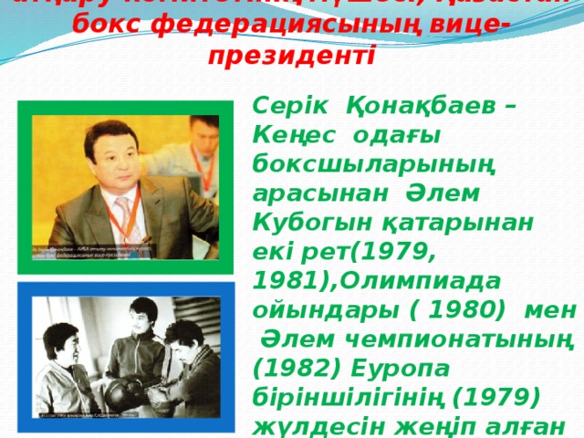 Серік Қонақбаев - бүгінде АИБА атқару комитетінің мүшесі, Қазастан бокс федерациясының вице-президенті Серік Қонақбаев – Кеңес одағы боксшыларының арасынан Әлем Кубогын қатарынан екі рет(1979, 1981),Олимпиада ойындары ( 1980) мен Әлем чемпионатының (1982) Еуропа біріншілігінің (1979) жүлдесін жеңіп алған тұңғыш қазақ боксшысы. 1981 жылдың қорытындысы бойынша Әлемнің ең үздік боксышысы атанған.