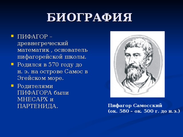 ПИФАГОР – древнегреческий математик , основатель пифагорейской школы. Родился в 570 году до н. э. на острове Самос в Эгейском море. Родителями ПИФАГОРА были МНЕСАРХ и ПАРТЕНИДА.