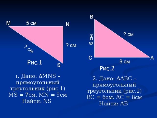 1 . Дано: Δ MNS – прямоугольный треугольник (рис.1) MS = 7см, MN = 5см Найти: NS  2. Дано: ΔАВС – прямоугольный треугольник (рис.2) ВС = 6см, АС = 8см Найти: АВ
