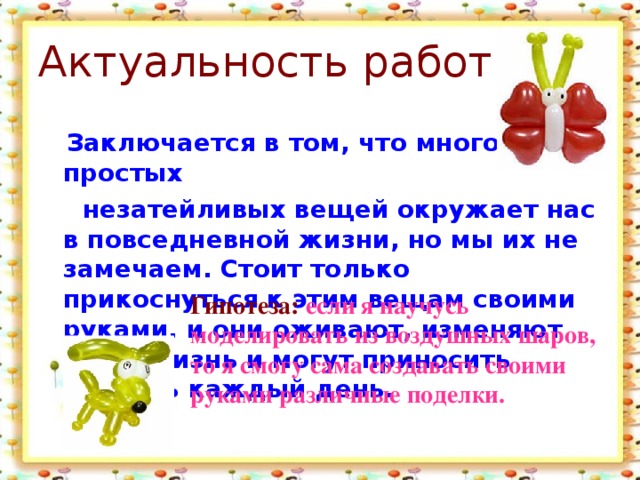 Актуальность работы:  Заключается в том, что много простых  незатейливых вещей окружает нас в повседневной жизни, но мы их не замечаем. Стоит только прикоснуться к этим вещам своими руками, и они оживают, изменяют нашу жизнь и могут приносить радость каждый день. Гипотеза: если я научусь моделировать из воздушных шаров, то я смогу сама создавать своими руками различные поделки.