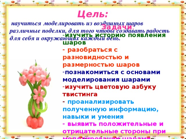 Цель:  научиться моделировать из воздушных шаров различные поделки, для того чтобы создавать радость для себя и окружающих каждый день.  Задачи : - изучить историю появления шаров - разобраться с разновидностью и размерностью шаров познакомиться с основами моделирования шарами изучить цветовую азбуку твистинга - проанализировать полученную информацию, навыки и умения - выявить положительные и отрицательные стороны при моделировании шарами