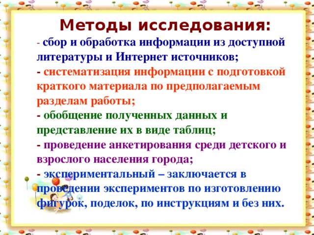 Методы исследования: - сбор и обработка информации из доступной литературы и Интернет источников; - систематизация информации с подготовкой краткого материала по предполагаемым разделам работы; - обобщение полученных данных и представление их в виде таблиц; - проведение анкетирования среди детского и взрослого населения города; - экспериментальный – заключается в проведении экспериментов по изготовлению фигурок, поделок, по инструкциям и без них.