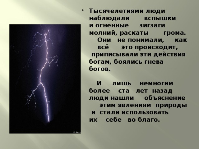 Тысячелетиями люди наблюдали вспышки и огненные зигзаги молний, раскаты грома. Они не понимали, как всё это происходит, приписывали эти действия богам, боялись гнева богов.    И лишь немногим более ста лет назад люди нашли объяснение этим явлениям природы и стали использовать их себе во благо.