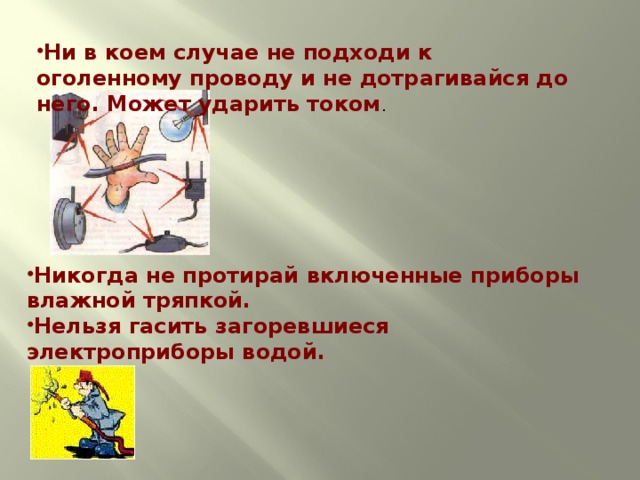 Ни в коем случае не подходи к оголенному проводу и не дотрагивайся до него. Может ударить током . Никогда не протирай включенные приборы влажной тряпкой. Нельзя гасить загоревшиеся электроприборы водой.