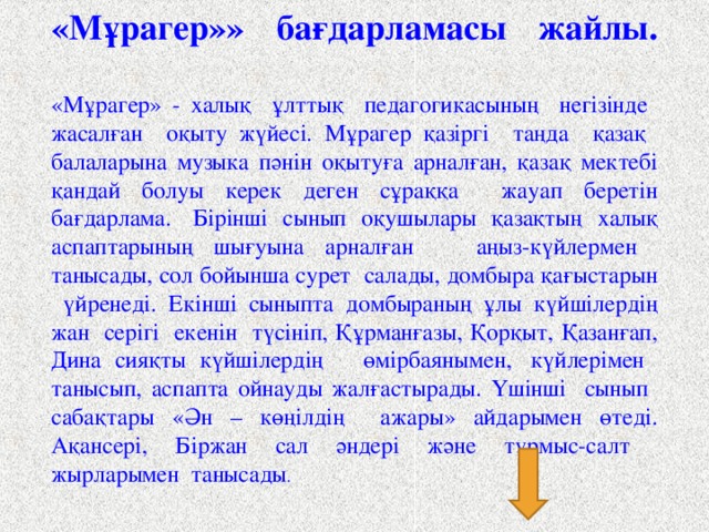 «Мұрагер»» бағдарламасы жайлы.   «Мұрагер» - халық ұлттық педагогикасының негізінде жасалған оқыту жүйесі. Мұрагер қазіргі таңда қазақ балаларына музыка пәнін оқытуға арналған, қазақ мектебі қандай болуы керек деген сұраққа жауап беретін бағдарлама.  Бірінші сынып оқушылары қазақтың халық аспаптарының шығуына арналған аңыз-күйлермен танысады, сол бойынша сурет салады, домбыра қағыстарын үйренеді. Екінші сыныпта домбыраның ұлы күйшілердің жан серігі екенін түсініп, Құрманғазы, Қорқыт, Қазанғап, Дина сияқты күйшілердің өмірбаянымен,  күйлерімен танысып, аспапта ойнауды жалғастырады. Үшінші сынып сабақтары «Ән – көңілдің ажары» айдарымен өтеді. Ақансері, Біржан сал әндері және тұрмыс-салт жырларымен танысады .