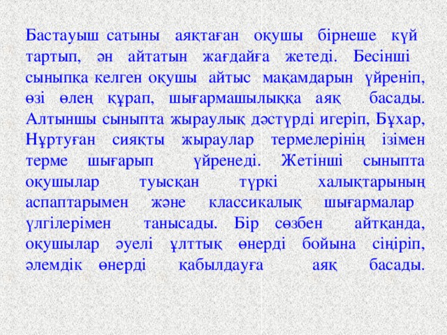 Бастауыш сатыны аяқтаған оқушы бірнеше күй тартып, ән айтатын жағдайға жетеді. Бесінші сыныпқа келген оқушы айтыс мақамдарын үйреніп, өзі өлең құрап, шығармашылыққа аяқ басады. Алтыншы сыныпта жыраулық дәстүрді игеріп, Бұхар, Нұртуған сияқты жыраулар термелерінің ізімен терме шығарып үйренеді. Жетінші сыныпта оқушылар туысқан түркі халықтарының аспаптарымен және классикалық шығармалар үлгілерімен танысады. Бір сөзбен айтқанда, оқушылар әуелі ұлттық өнерді бойына сіңіріп, әлемдік өнерді қабылдауға аяқ басады.