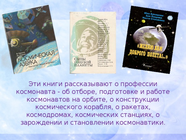 Эти книги рассказывают о профессии космонавта - об отборе, подготовке и работе космонавтов на орбите, о конструкции космического корабля, о ракетах, космодромах, космических станциях, о зарождении и становлении космонавтики.
