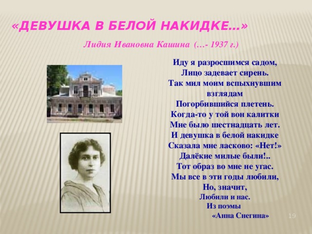 «Девушка в белой накидке…»  Лидия Ивановна Кашина  (…- 1937 г.) Иду я разросшимся садом, Лицо задевает сирень. Так мил моим вспыхнувшим взглядам Погорбившийся плетень. Когда-то у той вон калитки Мне было шестнадцать лет. И девушка в белой накидке Сказала мне ласково: «Нет!» Далёкие милые были!.. Тот образ во мне не угас. Мы все в эти годы любили, Но, значит, Любили и нас. Из поэмы   «Анна Снегина»