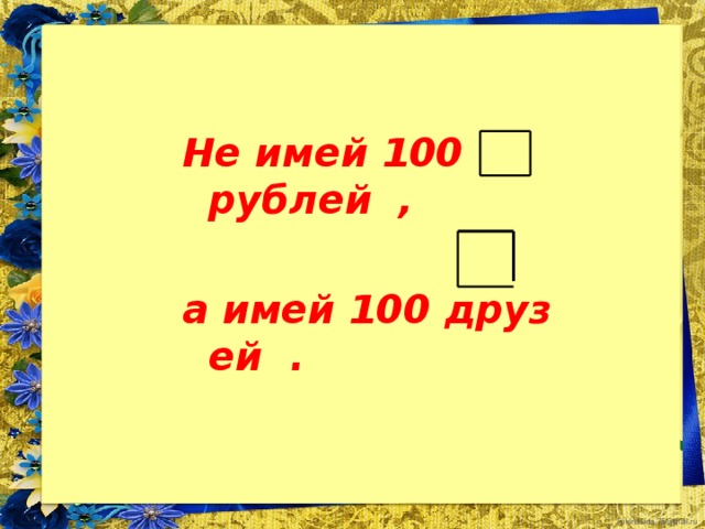 Не имей 100 рублей ,  а имей 100 друз ей .