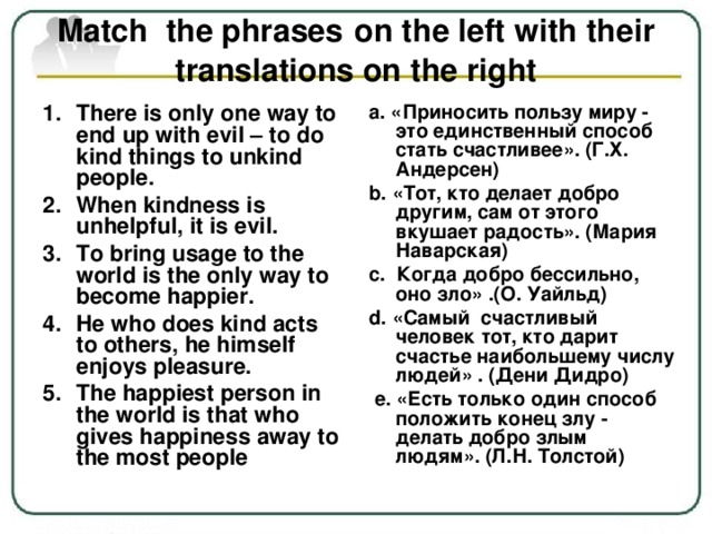 Match the phrases  on the left with their translations on the right There is only one way to end up with evil – to do kind things to unkind people. When kindness is unhelpful, it is evil. To bring usage to the world is the only way to become happier. He who does kind acts to others, he himself enjoys pleasure. The happiest person in the world is that who gives happiness away to the most people a. «Приносить пользу миру - это единственный способ стать счастливее». (Г.Х. Андерсен) b. «Тот, кто делает добро другим, сам от этого вкушает радость». (Мария Наварская) c. Когда добро бессильно, оно зло» .(О. Уайльд) d. «Самый счастливый человек тот, кто дарит счастье наибольшему числу людей» . (Дени Дидро)  e. «Есть только один способ положить конец злу - делать добро злым людям». (Л.Н. Толстой)