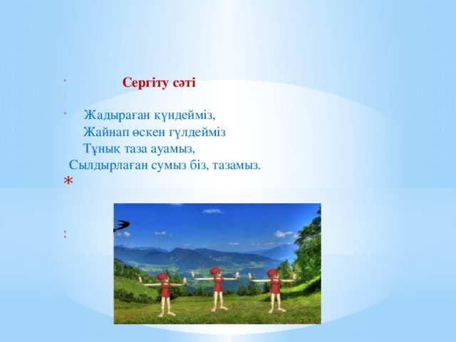 Сергіту сәті     Жадыраған күндейміз,  Жайнап өскен гүлдейміз  Тұнық таза ауамыз,  Сылдырлаған сумыз біз, тазамыз.      