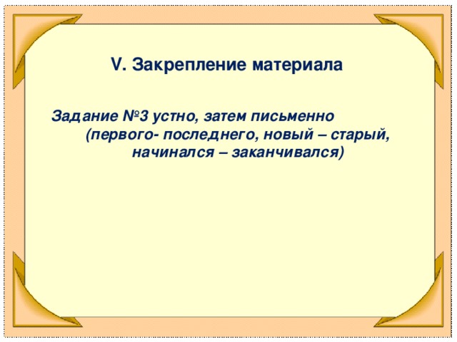 V . Закрепление материала  Задание №3 устно, затем письменно (первого- последнего, новый – старый, начинался – заканчивался)