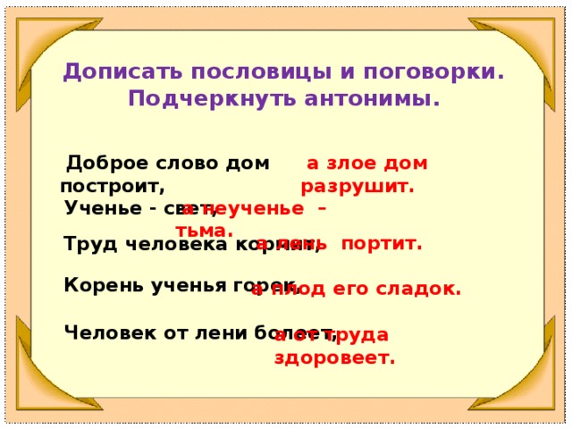 а лень портит. Корень ученья горек, а от труда здоровеет. Дописать пословицы и поговорки. Подчеркнуть антонимы.  Доброе слово дом построит,  а злое дом разрушит. Ученье - свет,  а неученье – тьма. Труд человека кормит, а плод его сладок. Человек от лени болеет,