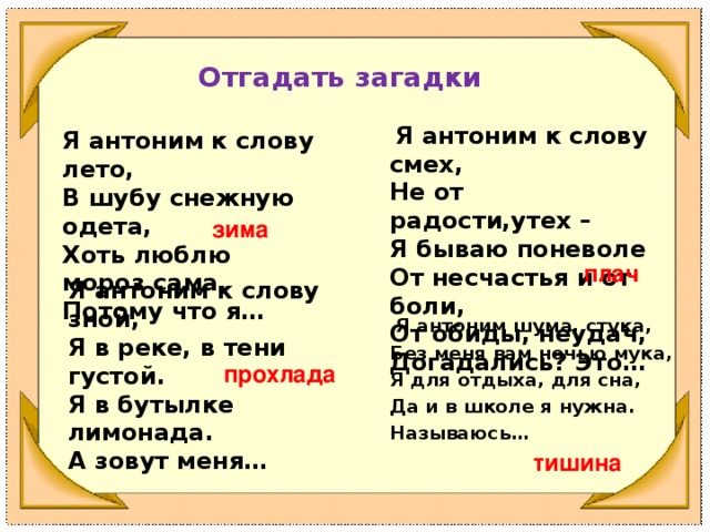 Отгадать загадки  Я антоним к слову смех, Не от радости,утех – Я бываю поневоле От несчастья и от боли, От обиды, неудач, Догадались? Это… Я антоним к слову лето, В шубу снежную одета, Хоть люблю мороз сама, Потому что я…  зима плач Я антоним к слову зной, Я в реке, в тени густой. Я в бутылке лимонада. А зовут меня…  Я антоним шума, стука, Без меня вам ночью мука, Я для отдыха, для сна, Да и в школе я нужна. Называюсь… прохлада тишина