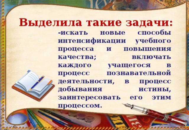 Выделила такие задачи:  -искать новые способы интенсификации учебного процесса и повышения качества; включать каждого учащегося в процесс познавательной деятельности, в процесс добывания истины, заинтересовать его этим процессом.