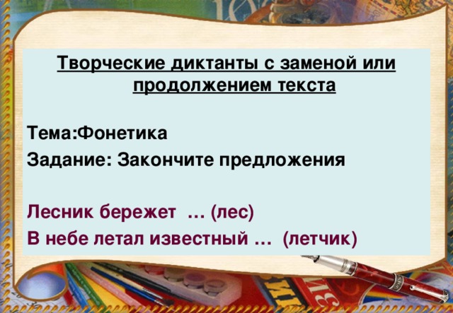 Творческие диктанты с заменой или продолжением текста Тема:Фонетика Задание: Закончите предложения  Лесник бережет … (лес) В небе летал известный … (летчик)