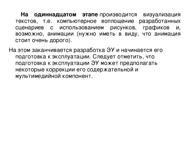 На одиннадцатом этапе  производится визуализация текстов, т.е. компьютерное воплощение разработанных сценариев с использованием рисунков, графиков и, возможно, анимации (нужно иметь в виду, что анимация стоит очень дорого). На этом заканчивается разработка ЭУ и начинается его подготовка к эксплуатации. Следует отметить, что подготовка к эксплуатации ЭУ может предполагать некоторые коррекции его содержательной и мультимедийной компонент.